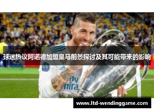 球迷热议阿诺德加盟皇马前景探讨及其可能带来的影响