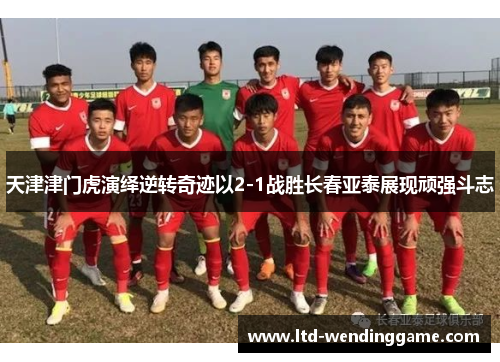 天津津门虎演绎逆转奇迹以2-1战胜长春亚泰展现顽强斗志