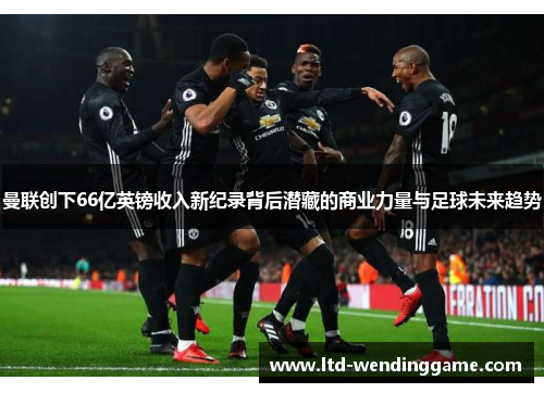 曼联创下66亿英镑收入新纪录背后潜藏的商业力量与足球未来趋势