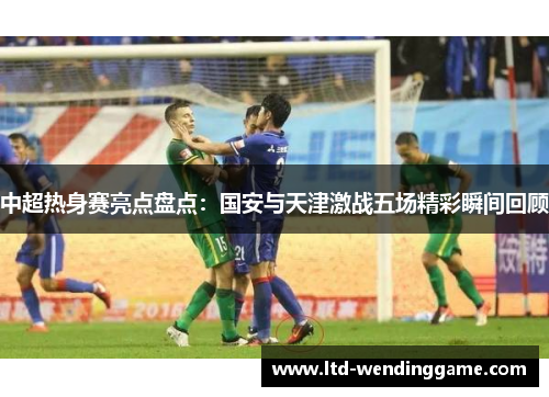 中超热身赛亮点盘点：国安与天津激战五场精彩瞬间回顾