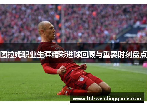 图拉姆职业生涯精彩进球回顾与重要时刻盘点