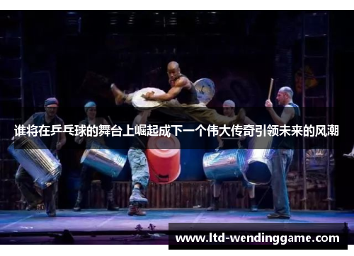 谁将在乒乓球的舞台上崛起成下一个伟大传奇引领未来的风潮