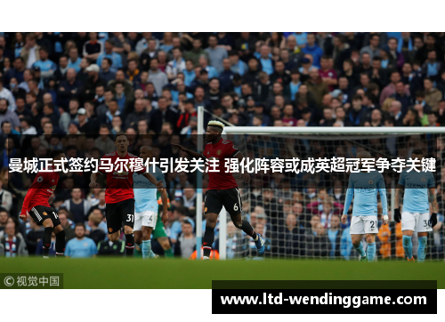 曼城正式签约马尔穆什引发关注 强化阵容或成英超冠军争夺关键