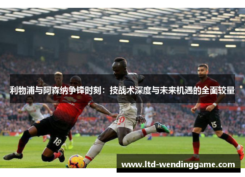 利物浦与阿森纳争锋时刻：技战术深度与未来机遇的全面较量