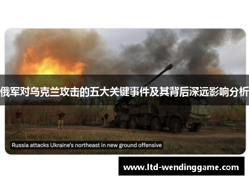 俄军对乌克兰攻击的五大关键事件及其背后深远影响分析