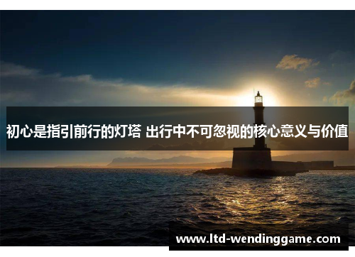 初心是指引前行的灯塔 出行中不可忽视的核心意义与价值