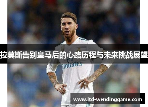 拉莫斯告别皇马后的心路历程与未来挑战展望