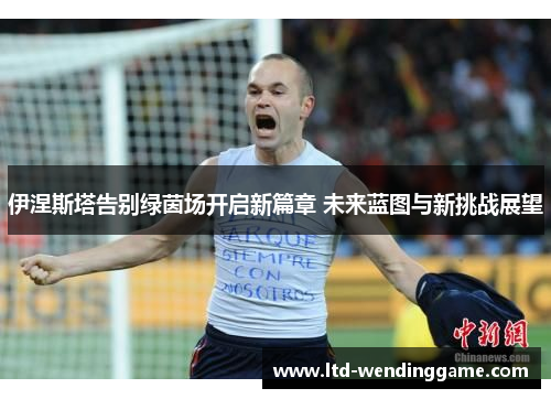 伊涅斯塔告别绿茵场开启新篇章 未来蓝图与新挑战展望