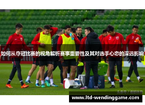 如何从夺冠比赛的视角解析赛事重要性及其对选手心态的深远影响