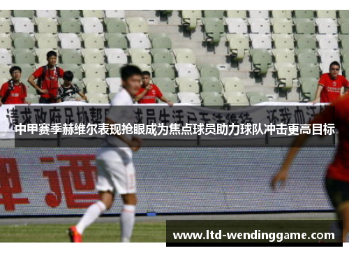 中甲赛季赫维尔表现抢眼成为焦点球员助力球队冲击更高目标