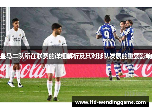 皇马二队所在联赛的详细解析及其对球队发展的重要影响