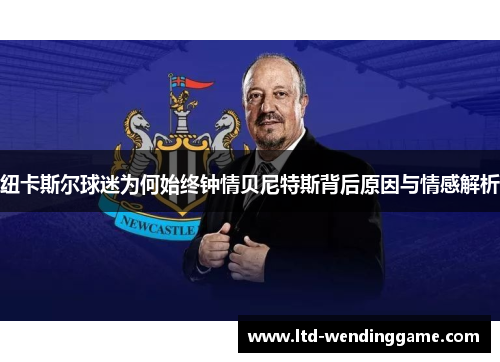 纽卡斯尔球迷为何始终钟情贝尼特斯背后原因与情感解析