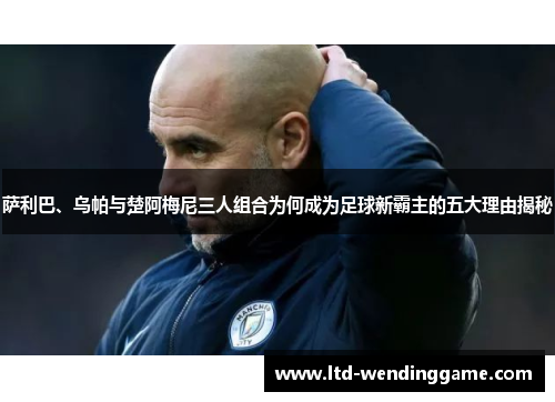 萨利巴、乌帕与楚阿梅尼三人组合为何成为足球新霸主的五大理由揭秘